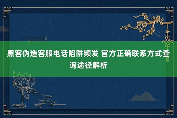 黑客伪造客服电话陷阱频发 官方正确联系方式查询途径解析