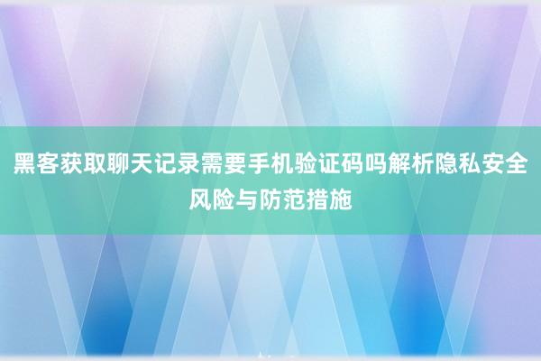 黑客获取聊天记录需要手机验证码吗解析隐私安全风险与防范措施