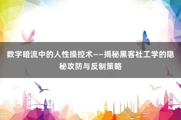 数字暗流中的人性操控术——揭秘黑客社工学的隐秘攻防与反制策略
