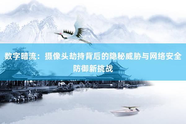 数字暗流：摄像头劫持背后的隐秘威胁与网络安全防御新挑战